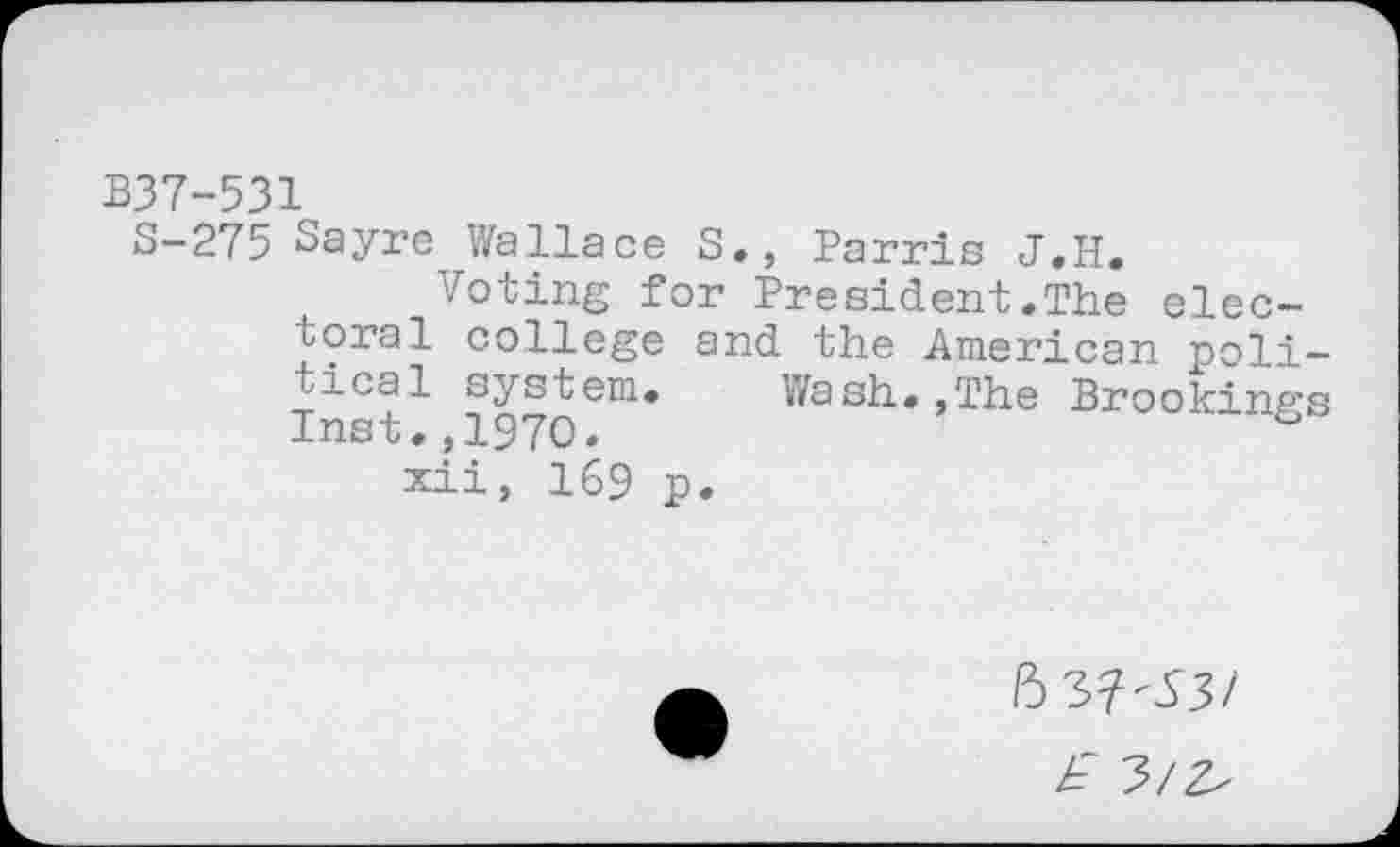 ﻿B37-531
S-275 Sayre Wallace S., Parris J.H.
Voting for President.The electoral college and the American political system. Wash.,The Brookings Inst.,1970.
xii, 169 p.
6 3?-53/
£ 3/^